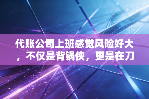 代账公司上班感觉风险好大，不仅是背锅侠，更是在刀尖上跳舞的会计人