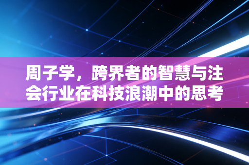 周子学,跨界者的智慧与注会行业在科技浪潮中的思考