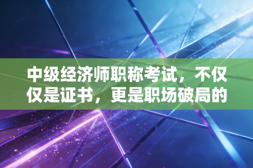 中级经济师职称考试,不仅仅是证书,更是职场破局的隐形翅膀