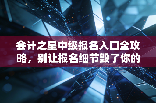 会计之星中级报名入口全攻略,别让报名细节毁了你的中级会计梦
