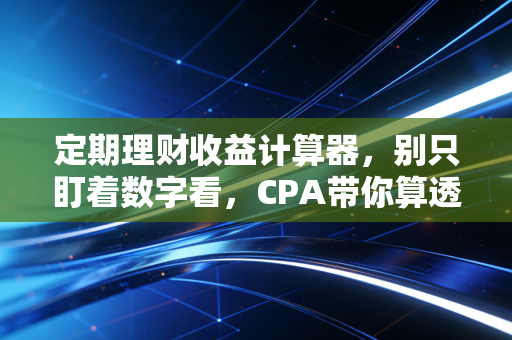 定期理财收益计算器,别只盯着数字看,CPA带你算透财富背后的真实账
