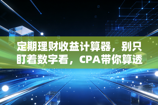 定期理财收益计算器,别只盯着数字看,CPA带你算透财富背后的真实账