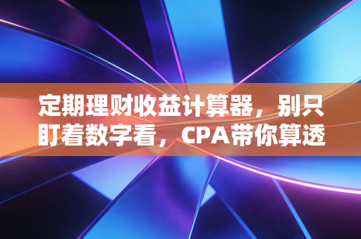 定期理财收益计算器，别只盯着数字看，CPA带你算透财富背后的真实账