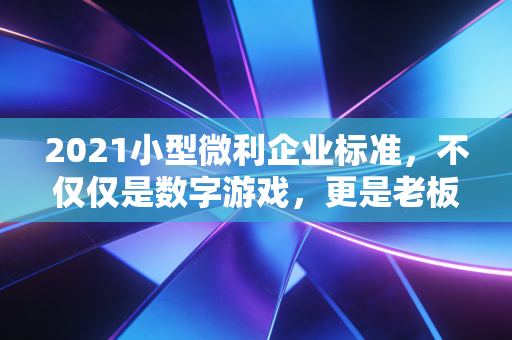 2021小型微利企业标准，不仅仅是数字游戏，更是老板们的保命符