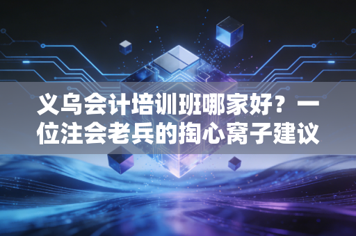 义乌会计培训班哪家好?一位注会老兵的掏心窝子建议与避坑指南