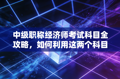 中级职称经济师考试科目全攻略，如何利用这两个科目撬动你的职场未来