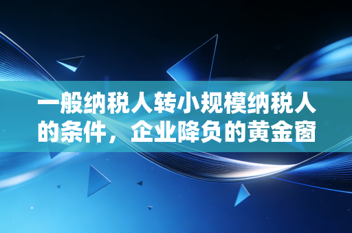 一般纳税人转小规模纳税人的条件，企业降负的黄金窗口期还是温柔陷阱？