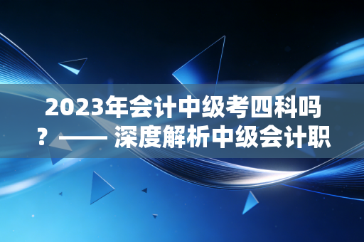2023年会计中级考四科吗？—— 深度解析中级会计职称的科目设置与备考真相