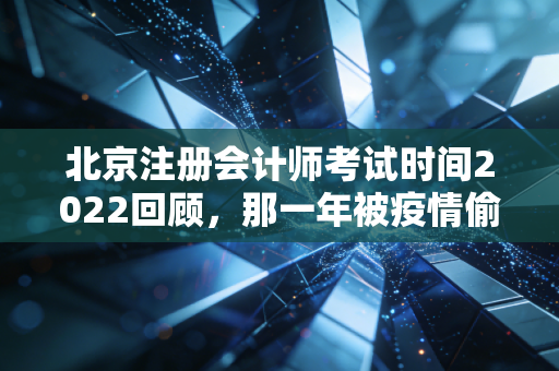 北京注册会计师考试时间2022回顾，那一年被疫情偷走的夏天与我们的坚持