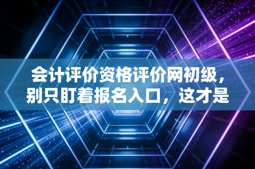 会计评价资格评价网初级,别只盯着报名入口,这才是会计人真正的第一块敲门砖