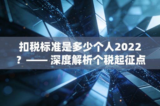 扣税标准是多少个人2022?—— 深度解析个税起征点与专项扣除,别让不懂税成为你的痛
