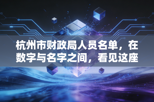 杭州市财政局人员名单,在数字与名字之间,看见这座城市的治理脉搏