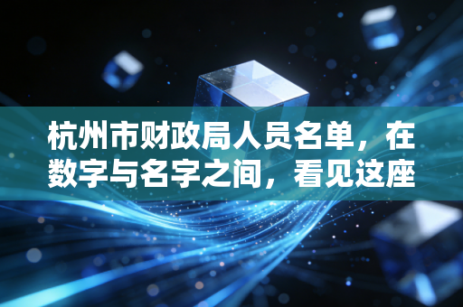 杭州市财政局人员名单,在数字与名字之间,看见这座城市的治理脉搏