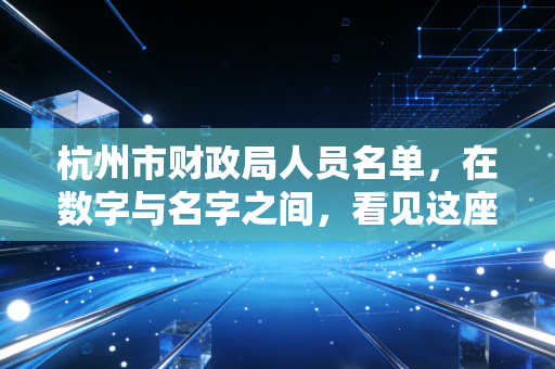 杭州市财政局人员名单，在数字与名字之间，看见这座城市的治理脉搏