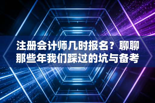 注册会计师几时报名？聊聊那些年我们踩过的坑与备考真相