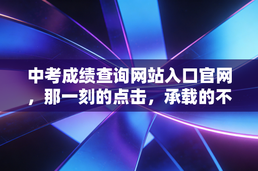 中考成绩查询网站入口官网，那一刻的点击，承载的不仅是分数，更是家庭的悲欢与抉择