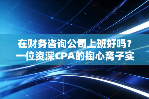 在财务咨询公司上班好吗?一位资深CPA的掏心窝子实话,光环背后的血泪与荣光