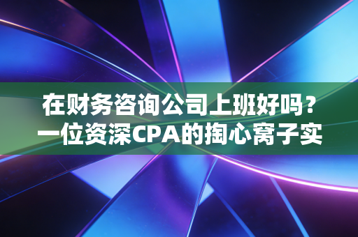 在财务咨询公司上班好吗？一位资深CPA的掏心窝子实话，光环背后的血泪与荣光