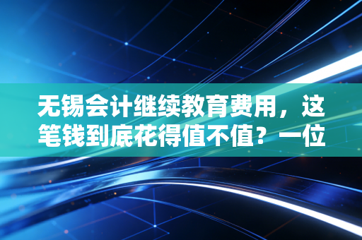 无锡会计继续教育费用,这笔钱到底花得值不值?一位资深注会的真心话