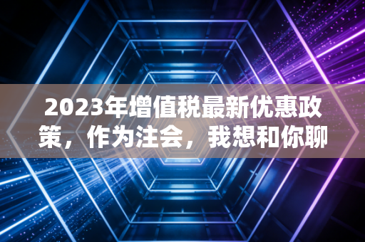 2023年增值税最新优惠政策，作为注会，我想和你聊聊这些救命的红利