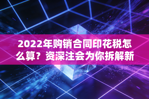2022年购销合同印花税怎么算?资深注会为你拆解新法下的实务操作与避坑指南