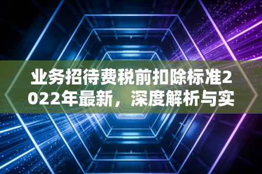 业务招待费税前扣除标准2022年最新，深度解析与实务避坑指南