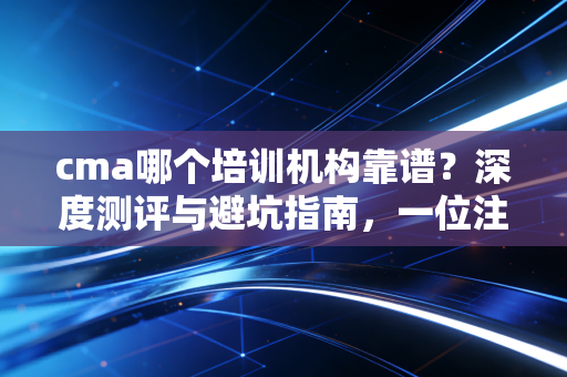 cma哪个培训机构靠谱?深度测评与避坑指南,一位注会行业老兵的真心话
