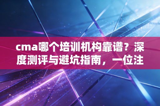 cma哪个培训机构靠谱?深度测评与避坑指南,一位注会行业老兵的真心话