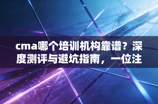 cma哪个培训机构靠谱？深度测评与避坑指南，一位注会行业老兵的真心话