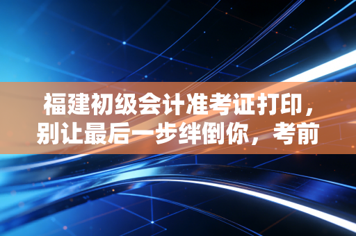 福建初级会计准考证打印，别让最后一步绊倒你，考前必读的保姆级攻略