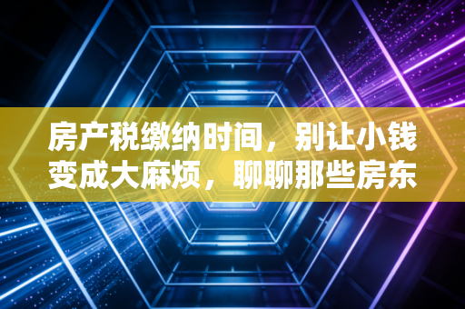 房产税缴纳时间,别让小钱变成大麻烦,聊聊那些房东容易踩的坑
