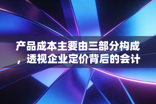 产品成本主要由三部分构成,透视企业定价背后的会计逻辑与生存智慧