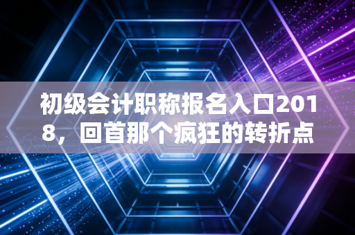 初级会计职称报名入口2018,回首那个疯狂的转折点与会计行业的变迁