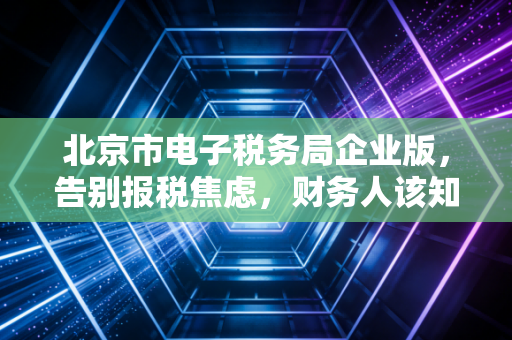 北京市电子税务局企业版，告别报税焦虑，财务人该知道的那些事儿