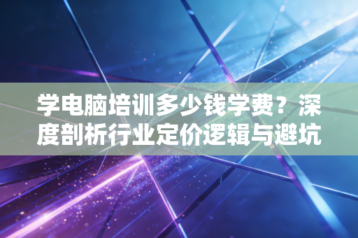 学电脑培训多少钱学费？深度剖析行业定价逻辑与避坑指南