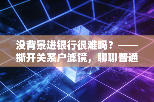 没背景进银行很难吗?——撕开关系户滤镜,聊聊普通人的银行突围战