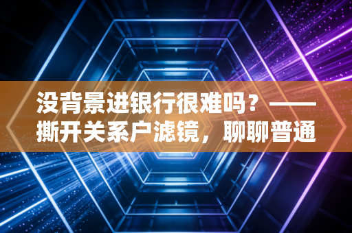 没背景进银行很难吗？——撕开关系户滤镜，聊聊普通人的银行突围战