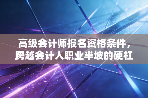 高级会计师报名资格条件，跨越会计人职业半坡的硬杠杠与软实力