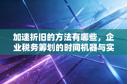 加速折旧的方法有哪些，企业税务筹划的时间机器与实战应用