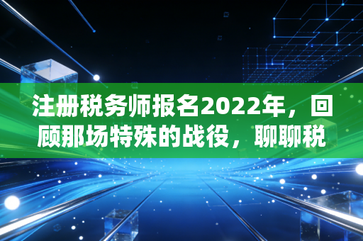 注册税务师报名2022年，回顾那场特殊的战役，聊聊税务师的含金量与未来