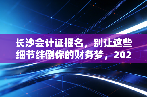 长沙会计证报名,别让这些细节绊倒你的财务梦,2024年全流程深度解析