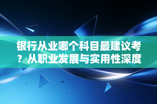 银行从业哪个科目最建议考？从职业发展与实用性深度剖析，这一科性价比最高