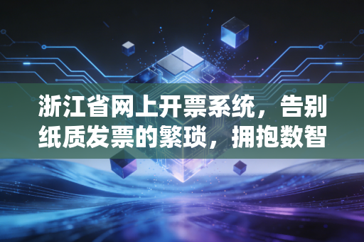 浙江省网上开票系统,告别纸质发票的繁琐,拥抱数智财税的新时代