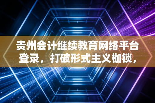 贵州会计继续教育网络平台登录，打破形式主义枷锁，重塑会计人的职业生命力