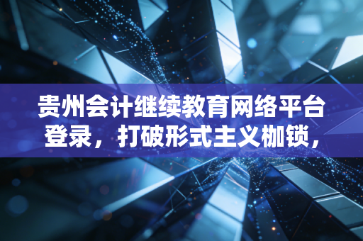 贵州会计继续教育网络平台登录，打破形式主义枷锁，重塑会计人的职业生命力
