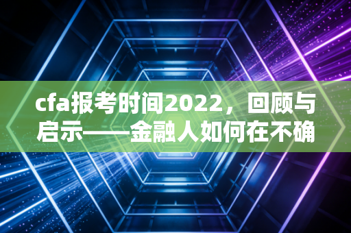 cfa报考时间2022，回顾与启示——金融人如何在不确定性中寻找确定性