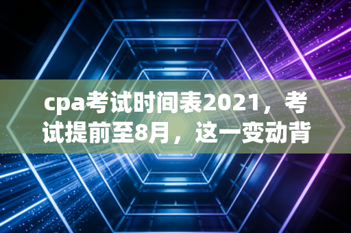cpa考试时间表2021，考试提前至8月，这一变动背后藏着什么玄机？