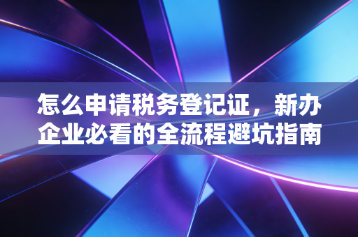 怎么申请税务登记证,新办企业必看的全流程避坑指南