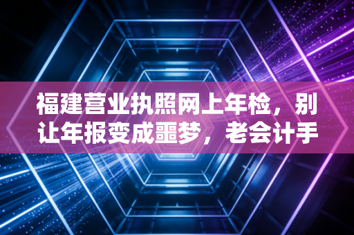 福建营业执照网上年检,别让年报变成噩梦,老会计手把手教你避坑