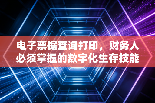 电子票据查询打印，财务人必须掌握的数字化生存技能与合规之道